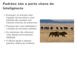 Padrões são a parte chave da
Inteligência
● Evolução: os animais mais
capazes de encontrar e usar
padrões são aqueles com
maiores chances de sobreviver.
● Pessoas tem uma habilidade e
o desejo de encontrar padrões
● As empresas não oferecem
mais espaço para pessoas
intuitivas.
● A ciência ajuda a separar
padrões válidos de inválidos.
 
