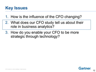 © 2014 Gartner, Inc. and/or its affiliates. All rights reserved.
Key Issues
1. How is the influence of the CFO changing?
2. What does our CFO study tell us about their
role in business analytics?
3. How do you enable your CFO to be more
strategic through technology?
12
 