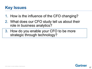 © 2014 Gartner, Inc. and/or its affiliates. All rights reserved.
Key Issues
1. How is the influence of the CFO changing?
2. What does our CFO study tell us about their
role in business analytics?
3. How do you enable your CFO to be more
strategic through technology?
17
 