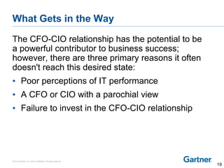 © 2014 Gartner, Inc. and/or its affiliates. All rights reserved.
What Gets in the Way
The CFO-CIO relationship has the potential to be
a powerful contributor to business success;
however, there are three primary reasons it often
doesn't reach this desired state:
• Poor perceptions of IT performance
• A CFO or CIO with a parochial view
• Failure to invest in the CFO-CIO relationship
19
 