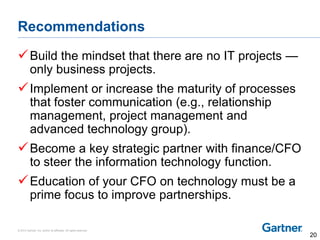 © 2014 Gartner, Inc. and/or its affiliates. All rights reserved.
Recommendations
Build the mindset that there are no IT projects —
only business projects.
Implement or increase the maturity of processes
that foster communication (e.g., relationship
management, project management and
advanced technology group).
Become a key strategic partner with finance/CFO
to steer the information technology function.
Education of your CFO on technology must be a
prime focus to improve partnerships.
20
 