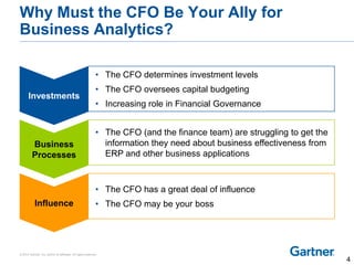 © 2014 Gartner, Inc. and/or its affiliates. All rights reserved.
Why Must the CFO Be Your Ally for
Business Analytics?
• The CFO determines investment levels
• The CFO oversees capital budgeting
• Increasing role in Financial Governance
• The CFO (and the finance team) are struggling to get the
information they need about business effectiveness from
ERP and other business applications
• The CFO has a great deal of influence
• The CFO may be your boss
Investments
Business
Processes
Influence
4
 