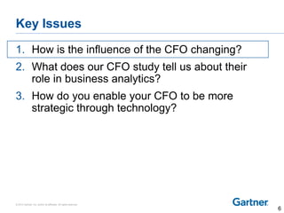 © 2014 Gartner, Inc. and/or its affiliates. All rights reserved.
Key Issues
1. How is the influence of the CFO changing?
2. What does our CFO study tell us about their
role in business analytics?
3. How do you enable your CFO to be more
strategic through technology?
6
 