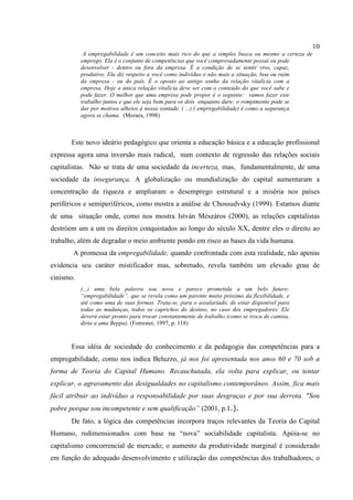 10
A empregabilidade é um conceito mais rico do que a simples busca ou mesmo a certeza de
emprego. Ela é o conjunto de competências que você comprovadamente possui ou pode
desenvolver - dentro ou fora da empresa. É a condição de se sentir vivo, capaz,
produtivo. Ela diz respeito a você como indivíduo e não mais a situação, boa ou ruim
da empresa - ou do país. É o oposto ao antigo sonho da relação vitalícia com a
empresa. Hoje a única relação vitalícia deve ser com o conteúdo do que você sabe e
pode fazer. O melhor que uma empresa pode propor é o seguinte: vamos fazer este
trabalho juntos e que ele seja bom para os dois enquanto dure; o rompimento pode se
dar por motivos alheios à nossa vontade. ( ...) ( empregabilidade) é como a segurança
agora se chama. (Moraes, 1998)
Este novo ideário pedagógico que orienta a educação básica e a educação profissional
expressa agora uma inversão mais radical, num contexto de regressão das relações sociais
capitalistas. Não se trata de uma sociedade da incerteza, mas, fundamentalmente, de uma
sociedade da insegurança. A globalização ou mundialização do capital aumentaram a
concentração da riqueza e ampliaram o desemprego estrutural e a miséria nos países
periféricos e semiperiféricos, como mostra a análise de Chossudvsky (1999). Estamos diante
de uma situação onde, como nos mostra István Mészáros (2000), as relações capitalistas
destróem um a um os direitos conquistados ao longo do século XX, dentre eles o direito ao
trabalho, além de degradar o meio ambiente pondo em risco as bases da vida humana.
A promessa da empregabilidade, quando confrontada com esta realidade, não apenas
evidencia seu caráter mistificador mas, sobretudo, revela também um elevado grau de
cinismo.
(...) uma bela palavra soa nova e parece prometida a um belo futuro:
“empregabilidade”, que se revela como um parente muito próximo da flexibilidade, e
até como uma de suas formas. Trata-se, para o assalariado, de estar disponível para
todas as mudanças, todos os caprichos do destino, no caso dos empregadores. Ele
deverá estar pronto para trocar constantemente de trabalho (como se troca de camisa,
diria a ama Beppa). (Forrester, 1997, p. 118)
Essa idéia de sociedade do conhecimento e da pedagogia das competências para a
empregabilidade, como nos indica Beluzzo, já nos foi apresentada nos anos 60 e 70 sob a
forma de Teoria do Capital Humano. Recauchutada, ela volta para explicar, ou tentar
explicar, o agravamento das desigualdades no capitalismo contemporâneo. Assim, fica mais
fácil atribuir ao indivíduo a responsabilidade por suas desgraças e por sua derrota. "Sou
pobre porque sou incompetente e sem qualificação” (2001, p.1.).
De fato, a lógica das competências incorpora traços relevantes da Teoria do Capital
Humano, redimensionados com base na “nova” sociabilidade capitalista. Apóia-se no
capitalismo concorrencial de mercado; o aumento da produtividade marginal é considerado
em função do adequado desenvolvimento e utilização das competências dos trabalhadores; o
 