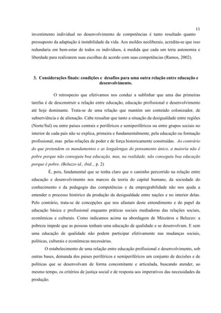 11
investimento individual no desenvolvimento de competências é tanto resultado quanto
pressuposto da adaptação à instabilidade da vida. Aos moldes neoliberais, acredita-se que isso
redundaria em bem-estar de todos os indivíduos, à medida que cada um teria autonomia e
liberdade para realizarem suas escolhas de acordo com suas competências (Ramos, 2002).
3. Considerações finais: condições e desafios para uma outra relação entre educação e
desenvolvimento.
O retrospecto que efetivamos nos conduz a sublinhar que uma das primeiras
tarefas é de desconstruir a relação entre educação, educação profissional e desenvolvimento
até hoje dominante. Trata-se de uma relação que mantém um conteúdo colonizador, de
subserviência e de alienação. Cabe ressaltar que tanto a situação da desigualdade entre regiões
(Norte/Sul) ou entre países centrais e periféricos e semiperiféricos ou entre grupos sociais no
interior de cada país não se explica, primeira e fundamentalmente, pela educação ou formação
profissional, mas pelas relações de poder e de força historicamente construídas. Ao contrário
do que pretendem os mandamentos e as lengalengas do pensamento único, a maioria não é
pobre porque não conseguiu boa educação, mas, na realidade, não conseguiu boa educação
porque é pobre. (Beluzzo id., ibid.., p. 2)
É, pois, fundamental que se tenha claro que o caminho percorrido na relação entre
educação e desenvolvimento nos marcos da teoria do capital humano, da sociedade do
conhecimento e da pedagogia das competências e da empregrabilidade não nos ajuda a
entender o processo histórico da produção da desigualdade entre nações e no interior delas.
Pelo contrário, trata-se de concepções que nos afastam deste entendimento e do papel da
educação básica e profissional enquanto práticas sociais mediadoras das relações sociais,
econômicas e culturais. Como indicamos acima na abordagem de Mészáros e Beluzzo: a
pobreza impede que as pessoas tenham uma educação de qualidade e se desenvolvam. E sem
uma educação de qualidade não podem participar efetivamente nas mudanças sociais,
políticas, culturais e econômicas necessárias.
O estabelecimento de uma relação entre educação profissional e desenvolvimento, sob
outras bases, demanda dos paises periféricos e semiperiféricos um conjunto de decisões e de
políticas que se desenvolvam de forma concomitante e articulada, buscando atender, ao
mesmo tempo, os critérios de justiça social e de resposta aos imperativos das necessidades da
produção.
 