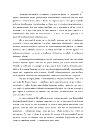 12
Uma primeira condição que orienta e determina as demais é a constituição de
forças e movimentos sociais que conduzam a uma mudança cultural das elites dos países
periféricos e semiperiféricos. Trata-se de uma mudança que implica uma ruptura com todas
as formas de colonização e subalternidade na relação com os organismos internacionais e os
com países centrais. Sem uma mudança profunda com o pagamento da dívida externa e,
sobretudo, com a lógica dos juros da dívida externa e interna, os países periféricos e
semiperiféricos não sairão do ciclo vicioso, e a busca de maior igualdade e de
desenvolvimento continuará sendo uma ilusão.
Não se trata aqui de apenas ver as imposições externas, que são profundamente
predatórias e injustas, mas sobretudo de combater a postura de subalternidade, consentida e
associada, das elites econômicas e políticas das sociedades mantidas na periferia. Na América
Latina esta relação subalterna e associada é exemplar, impedindo, por ditaduras e golpes e/ ou
políticas monetaristas e de ajuste, as mudanças estruturais de sociedades profundamente
desiguais e injustas.
Que mudanças estruturais são estas? No caso brasileiro destacam-se como necessidade
inadiável: a reforma agrária e a taxação das grandes fortunas, com o intuito de acabar com o
latifúndio e a altíssima concentração da propriedade da terra; a reforma tributária, com o
objetivo de inverter a lógica regressiva dos impostos, em que os assalariados e os mais pobres
pagam mais, para corrigir, assim, a enorme e injustificável desigualdade de renda; a reforma
social e jurídica, estatuindo uma esfera pública de garantia dos direitos sociais e subjetivos.
Estas duas condições, aliadas ao fortalecimento de uma democracia ativa e a uma nova
concepção de desenvolvimento – socialmente justo, economicamente viável, solidário e
participativo – podem fornecer as condições financeiras, políticas e culturais para romper
com o ciclo vicioso de pobreza: baixo investimento em educação e em ciência e tecnologia, e
para superar a condenação ao exercício das atividades "neoromusculares" na divisão
internacional do trabalho.
No plano conjuntural, há problemas cruciais a serem resolvidos cuja dramaticidade
implica políticas distributivas imediatas. Neste contexto é que se situam as políticas de renda
mínima, bolsa família, etc. que devem estar vinculadas à educação dos beneficiários. Estas
políticas, além de terem um controle social público para não se transformarem em
clientelismo e paternalismo (traços fortes de nossa cultura política), não podem ser
permanentes. Por isso, o esforço é no sentido de instaurar políticas emancipatórias que
garantam emprego ou trabalho e renda que elevem a escolaridade da população que, pelas
condições de miséria, tendem a se contentar com muito pouco.
 