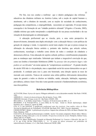13
Por fim, isso nos conduz a reafirmar que o ideário pedagógico das reformas
educativas das ditaduras militares na América Latina, sob a noção de capital humano e,
atualmente, sob a ditadura do mercado, com as noções de sociedade do conhecimento,
pedagogia das competências, e empregabilidade, necessitam ser superadas. O escopo destas
concepções é da formação de um “cidadão produtivo alienado” (Frigotto e Ciavatta, 2002),
cidadão mínimo que acabe introjetando a culpabilização de sua pouca escolaridade e de sua
situação de desempregado ou subempregado.
A educação profissional que se vincula, pois, a uma outra perspectiva de
desenvolvimento, demanda uma dupla articulação: com a educação básica e com políticas de
geração de emprego e renda. A expectativa social mais ampla é de que se possa avançar na
afirmação da educação básica unitária e, portanto não dualista, que articule cultura,
conhecimento, tecnologia e trabalho como direito de todos e condição da cidadania e
democracia efetivas. Uma educação de sujeitos cultural, política e cientificamente preparados
para as mudanças aqui sinalizadas. Sobretudo que tenham a inegociável convicção de que,
como nos lembra o historiador Hobsbawm (2000) "as pessoas vêm em primeiro lugar e não
podem ser sacrificadas" em nome apenas de “compromissos econômicos”. O grande desafio
do sáculo XXI não é o da produção, mas a capacidade social do acesso democrático ao que é
produzido. A condição para isso é, para este historiado, uma direção oposta às teses do
mercado sem controles. Trata-se de construir uma esfera pública efetivamente democrática
capaz de garantir a todos os direitos ao trabalho, saúde, educação, habitação, segurança,
previdência, cultura e lazer. Esta não é uma questão essencial e fundamentalmente econômica,
mas ético-política.
Referências Bibliográficas
ALTVATER, Elmar. O preço da riqueza. Pilhagem ambiental e a nova (des)ordem mundial. São Paulo: UNESP,
1995.
ARRIGHI, G. A ilusão do desenvolvimento. Rio de Janeiro, Vozes, 1998.
ARRIGHI, Giovanni. O longo século XX. São Paulo, UNESP, 1996.
BELUZZO, L. G. de Mello .Jornal Valor, 1o
Caderno, 16/18 de fevereiro de 2001, A. 13
BOURDIEU, P & WACQUANT,L. A nova bíblia do Tio Sam. Jornal Le Monde diplomatique, edição
brasileira, ano 1, número 4., agosto de 2000.
CÉA, G. S. dos SANTOS. A qualificação profissional entre fios invisíveis. Uma análise crítica do Plano
Nacional de Qualificação do Trabalhador- PLANFOR. São Paulo, PUC. 2003 ( Tese de doutorado).
CHOSSUDVSKY, Michel A globalização da pobreza. Impacto das reformas do FMI e do Banco Mundial. São
Paulo, Moderna, 1999.
CIAVATTA, M. Formação profissional para o trabalho incerto: Um estudo comparativo Brasil, Itália e México.
In: Frigotto, G (Org.) Educação e crise do trabalho: Perspectivas de final de século. Petrópolis, Editora Vozes,
2002.p.100-137, 6ª edição.
CIAVATTA, Maria. Qualificação, Formação ou Educação Profissional. In: Contexto e Educação. Ijuí, ano 13,
no
51, pp. 67-86, Jul./Set 1998.CUNHA, L. A. O ensino de ofícios artesanais nos primórdios da
industrialização (Volumes, 1,2 e 3, São Paulo, Editora da UNESP, 2000.
 