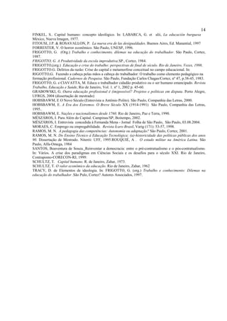 14
FINKEL, S.. Capital humano: concepto ideológico. In: LABARCA, G. et alii, La educación burguesa
México, Nueva Imagen, 1977.
FITOUSI, J.P. & ROSAVALLON, P. La nueva era de las desigualdades. Buenos Aires, Ed. Manantial, 1997
FORRESTER, V. O horror econômico. São Paulo, UNESP, 1996.
FRIGOTTO, G. (Org.) Trabalho e conhecimento, dilemas na educação do trabalhador. São Paulo, Cortez,
1987.
FRIGOTTO, G. A Produtividade da escola improdutiva.SP., Cortez, 1984.
FRIGOTTO,(org.) Educação e crise do trabalho: perspectivas de final de século. Rio de Janeiro, Vozes, 1998,
FRIGOTTO.G. Delírios da razão: Crise do capital e metamorfose conceitual no campo educacional. In:
RIGOTTO,G. Fazendo a cabeça pelas mãos a cabeça do trabalhador: O trabalho como elemento pedagógico na
formação profissional. Cadernos de Pesquisa. São Paulo, Fundação Carlos Chagas/Cortez, nº 47, p.38-45, 1983.
FRIGOTTO, G. e CIAVATTA, M. Educa o trabalhador cidadão produtivo ou o ser humano emancipado. Revista
Trabalho, Educação e Saúde, Rio de Janeiro, Vol. 1. nº 1, 2002 p. 45-60.
GRABOWSKI, G. Outra educação profissional é (im)possível? Projetos e políticas em disputa. Porto Alegre,
UFRGS, 2004 (dissertação de mestrado)
HOBSBAWM, E O Novo Século (Entrevista a Antônio Polito). São Paulo, Companhia das Letras, 2000.
HOBSBAWM, E. A Era dos Extremos. O Breve Século XX (1914-1991) São Paulo, Companhia das Letras,
1995..
HOBSBAWM, E. Nações e nacionalismos desde 1760. Rio de Janeiro, Paz e Terra, 1990.
MÉSZÁROS, I. Para Além do Capital. Campinas/SP, Boitempo, 2002.
MÉSZÁROS, I. Entrevista concedida à Fernanda Mena - Jornal Folha de São Paulo, São Paulo, 03.08.2004.
MORAES, C. Emprego ou empregabilidade. Revista Ícaro Brasil, Varig (171): 53-57, 1998.
RAMOS, M. N. A pedagogia das competências: Autonomia ou adaptação? São Paulo, Cortez, 2001.
RAMOS, M. N. Do Ensino Técnico à Educação Tecnológica: (a)-historicidade das políticas públicas dos anos
90. Dissertação de Mestrado. Niterói: UFF, 1995.ROUQUIÉ, A . O estado militar na América Latina. São
Paulo, Alfa-Omega, 1984
SANTOS, Boaventura de Souza. Reinventar a democracia: entre o pré-contratualismo e o pós-contratualismo.
In: Vários. A crise dos paradigmas em Ciências Sociais e os desafios para o século XXI. Rio de Janeiro,
Contraponto-CORECON-RJ, 1999:
SCHULTZ, T. Capital humano. R. de Janeiro, Zahar, 1973.
SCHULTZ, T. O valor econômico da educação. Rio de Janeiro, Zahar, 1962
TRACY, D. de Elementos de ideologia. In: FRIGOTTO, G. (org.) Trabalho e conhecimento: Dilemas na
educação do trabalhador .São Pulo, Cortez? Autores Associados, 1997.
 