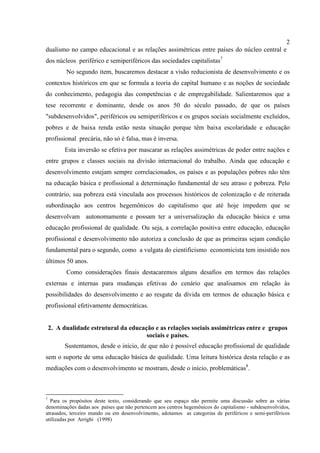 2
dualismo no campo educacional e as relações assimétricas entre países do núcleo central e
dos núcleos periférico e semiperiféricos das sociedades capitalistas7
No segundo item, buscaremos destacar a visão reducionista de desenvolvimento e os
contextos históricos em que se formula a teoria do capital humano e as noções de sociedade
do conhecimento, pedagogia das competências e de empregabilidade. Salientaremos que a
tese recorrente e dominante, desde os anos 50 do século passado, de que os países
"subdesenvolvidos", periféricos ou semiperiféricos e os grupos sociais socialmente excluídos,
pobres e de baixa renda estão nesta situação porque têm baixa escolaridade e educação
profissional precária, não só é falsa, mas é inversa.
Esta inversão se efetiva por mascarar as relações assimétricas de poder entre nações e
entre grupos e classes sociais na divisão internacional do trabalho. Ainda que educação e
desenvolvimento estejam sempre correlacionados, os países e as populações pobres não têm
na educação básica e profissional a determinação fundamental de seu atraso e pobreza. Pelo
contrário, sua pobreza está vinculada aos processos históricos de colonização e de reiterada
subordinação aos centros hegemônicos do capitalismo que até hoje impedem que se
desenvolvam autonomamente e possam ter a universalização da educação básica e uma
educação profissional de qualidade. Ou seja, a correlação positiva entre educação, educação
profissional e desenvolvimento não autoriza a conclusão de que as primeiras sejam condição
fundamental para o segundo, como a vulgata do cientificismo economicista tem insistido nos
últimos 50 anos.
Como considerações finais destacaremos alguns desafios em termos das relações
externas e internas para mudanças efetivas do cenário que analisamos em relação às
possibilidades do desenvolvimento e ao resgate da dívida em termos de educação básica e
profissional efetivamente democráticas.
2. A dualidade estrutural da educação e as relações sociais assimétricas entre e grupos
sociais e países.
Sustentamos, desde o início, de que não é possível educação profissional de qualidade
sem o suporte de uma educação básica de qualidade. Uma leitura histórica desta relação e as
mediações com o desenvolvimento se mostram, desde o início, problemáticas8
.
7
Para os propósitos deste texto, considerando que seu espaço não permite uma discussão sobre as várias
denominações dadas aos países que não pertencem aos centros hegemônicos do capitalismo - subdesenvolvidos,
atrasados, terceiro mundo ou em desenvolvimento, adotamos as categorias de periféricos e semi-periféricos
utilizadas por Arrighi (1998)
 