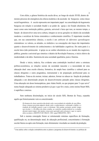 3
Com efeito, a gênese histórica da escola dá-se, ao longo do século XVIII, dentro do
mesmo processo de emergência da ciência moderna e da ascensão da burguesia como classe
social hegemônica. A escola representa um importante papel na consolidação da hegemonia
burguesa em relação à sociedade feudal e ao poder da igreja e do Estado absolutista. Ela
nasce como uma instituição pública, gratuita, universal e laica que tem, ao mesmo tempo, a
função de desenvolver uma nova cultura, integrar as novas gerações no ideário da sociedade
moderna e socializar de forma sistemática o conhecimento científico. É importante ressaltar
que, em sua característica clássica, a escola é um ambiente de diferentes aprendizagens
sistemáticas: os valores, as atitudes, os símbolos e as concepções são traços tão importantes
quanto o desenvolvimento de conhecimentos e de habilidades cognitivas. De outra parte é a
escola laica (não pertencente à igreja ou ao senhor absolutista ou ao mundo dos negócios),
pública, gratuita e universal que sintetiza o ideário da Revolução Francesa, o início efetivo da
modernidade e da idéia iluminista de uma sociedade igualitária, justa e fraterna.
Desde o início, todavia, fica evidente uma contradição insolúvel entre a estrutura
político-econômica, as relações sociais da sociedade nascente e a necessidade de uma
educação dual: uma escola clássica, formativa, de ampla base científica e cultural para as
classes dirigentes e outra pragmática, instrumental e de preparação profissional para os
trabalhadores. Trata-se de ensinar, treinar, adestrar, formar ou educar na função de produção
adequada a um determinado projeto de desenvolvimento pensado pelas classes dirigentes.
Uma educação em doses homeopáticas, para Adam Smith, ou que prepare para "o que serve"
numa função adequada ao sistema produtivo já que o que for a mais, como ensina Stuart Mill,
é supérfluo e oneroso.
Sem nenhuma dissimulação, no início do século XIX, Desttut de Tracy, expunha
aquilo que historicamente vem se concretizando:
Os homens de classe operária têm desde cedo a necessidade do trabalho de seus filhos.
Essas crianças precisam adquirir desde cedo o conhecimento e sobretudo o hábito e a
tradição do trabalho penoso a que se destinam. Não podem, portanto, perder tempo
nas escolas (...) Os filhos da classe erudita, ao contrário, podem dedicar-se a estudar
durante muito tempo; têm muitas coisas para aprender para alcançar o que se espera
deles no futuro. (DESTTUT DE TRACY, 1801, apud FRIGOTTO, 1987)
Sob a mesma concepção foram se estruturando sistemas específicos de formação,
qualificação ou, na denominação atual, de educação profissional, concomitantes à formação
escolar básica ou após esta formação, mais diretamente vinculados ao mundo da produção.
8
Uma análise sobre a relação contraditória entre os planos e programas de desenvolvimento e as políticas de
 