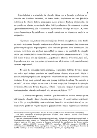 4
Esta dualidade e a articulação da educação básica com a formação profissional se
efetivam, em diferentes sociedades, de forma diversa, dependendo dos seus processos
históricos e das relações de força entre grupos, classes e frações de classe internamente e na
sua posição nas relações internacionais. Não é difícil perceber estas diferenças entre os países
(aproximadamente vinte), que se estruturam, especialmente ao longo do século XX, como
centros hegemônicos do capitalismo e a grande maioria que se situaram na periferia ou
semiperiferia.
No primeiro caso, nota-se uma consolidação do direito à educação básica como direito
universal e sistemas de formação ou educação profissional que partem desta base e com uma
gestão com participação do poder público e dos sindicatos patronais e dos trabalhadores. No
segundo, explicita-se uma profunda desigualdade no acesso e na qualidade da educação
básica, com elevados índices de analfabetismo e uma população economicamente ativa (PEA)
com menos de cinco anos de escolaridade. As políticas de educação profissional, neste caso,
desenvolvem-se sem base e se pautam por um reiterado adestramento e sob o controle quase
unilateral do patronato9
.
No caso das sociedades latino-americanas, o retrospecto histórico de vários países
nos indica, aqui também guardadas as especificidades, sistemas educacionais frágeis e
políticas de formação profissional emergenciais ou centradas na idéia de treinamento. No caso
brasileiro, de um modo especial, pesa uma herança histórica da cultura "dos coronéis e
bacharéis", de forte estigma escravocrata e de uma perspectiva filantrópica de educação
profissional. Do ponto de vista da gestão, o Brasil é um caso singular de controle quase
unidimensional da educação profissional, pelo patronato do Sistema “S”.10
A síntese deste processo histórico - que desautoriza as análises lineares que se
efetivam entre educação e desenvolvimento a partir dos anos 50 - como veremos no próximo
item, é feita por Arrighi (1998). Após um balanço do cenário internacional deste século este
autor conclui que há um conjunto de países que constituem o núcleo orgânico das economias
educação técnica e tecnológica no Brasil dos anos de 1950 aos 1990 pode ser encontrada em Ramos (1995).
9
. Um estudo comparativo da formação profissional no Brasil, Itália e México elucida o que estamos
assinalando, Ver, Ciavatta (2002).
10
. Para uma compreensão histórica sistemática das concepções e políticas de formação profissional desde o
Brasil escravocrata, até o presente ver Cunha (2000, 2000a e 2000b). O Sistema “S” compõe-se das instituições
criadas a partir de 1942 para promover a formação profissional dos trabalhadores dos diversos setores
produtivos; indústria (SENAI), comércio (SENAC), agricultura (SENAR), transporte (SENAT) e
emprendedorismo (SEBRAE). Sobre a perspectiva pedagógica do Serviço de Aprendizagem Industrial (
SENAI) , instituição de maior peso na formação profissional específica, ver Frigotto (1983)
 
