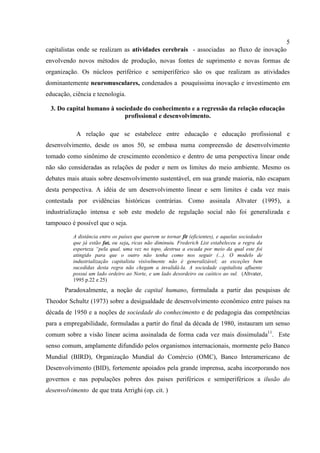5
capitalistas onde se realizam as atividades cerebrais - associadas ao fluxo de inovação
envolvendo novos métodos de produção, novas fontes de suprimento e novas formas de
organização. Os núcleos periférico e semiperiférico são os que realizam as atividades
dominantemente neuromusculares, condenados a pouquíssima inovação e investimento em
educação, ciência e tecnologia.
3. Do capital humano à sociedade do conhecimento e a regressão da relação educação
profissional e desenvolvimento.
A relação que se estabelece entre educação e educação profissional e
desenvolvimento, desde os anos 50, se embasa numa compreensão de desenvolvimento
tomado como sinônimo de crescimento econômico e dentro de uma perspectiva linear onde
não são consideradas as relações de poder e nem os limites do meio ambiente. Mesmo os
debates mais atuais sobre desenvolvimento sustentável, em sua grande maioria, não escapam
desta perspectiva. A idéia de um desenvolvimento linear e sem limites é cada vez mais
contestada por evidências históricas contrárias. Como assinala Altvater (1995), a
industrialização intensa e sob este modelo de regulação social não foi generalizada e
tampouco é possível que o seja.
A distância entre os países que querem se tornar fit (eficientes), e aquelas sociedades
que já estão fat, ou seja, ricas não diminuiu. Frederich List estabeleceu a regra da
esperteza “pela qual, uma vez no topo, destrua a escada por meio da qual este foi
atingido para que o outro não tenha como nos seguir (...). O modelo de
industrialização capitalista visivelmente não é generalizável; as exceções bem
sucedidas desta regra não chegam a invalidá-la. A sociedade capitalista afluente
possui um lado ordeiro ao Norte, e um lado desordeiro ou caótico ao sul. (Altvater,
1995 p.22 e 25)
Paradoxalmente, a noção de capital humano, formulada a partir das pesquisas de
Theodor Schultz (1973) sobre a desigualdade de desenvolvimento econômico entre países na
década de 1950 e a noções de sociedade do conhecimento e de pedagogia das competências
para a empregabilidade, formuladas a partir do final da década de 1980, instauram um senso
comum sobre a visão linear acima assinalada de forma cada vez mais dissimulada11
. Este
senso comum, amplamente difundido pelos organismos internacionais, mormente pelo Banco
Mundial (BIRD), Organização Mundial do Comércio (OMC), Banco Interamericano de
Desenvolvimento (BID), fortemente apoiados pela grande imprensa, acaba incorporando nos
governos e nas populações pobres dos paises periféricos e semiperiféricos a ilusão do
desenvolvimento de que trata Arrighi (op. cit. )
 