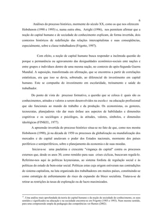 6
Análises do processo histórico, mormente do século XX, como as que nos oferecem
Hobsbawm (1990 e 1995) e, numa outra obra, Arrighi (1996), nos permitem afirmar que a
noção do capital humano e de sociedade do conhecimento explicam, de forma invertida, dois
contextos históricos de redefinição das relações intercapitalistas e suas conseqüências,
especialmente, sobre a classe trabalhadora (Frigotto, 1997).
Com efeito, a noção de capital humano busca responder a incômoda questão do
porque a permanência ou agravamento das desigualdades econômico-sociais ente nações e
entre grupos e indivíduos dentro de uma mesma nação, no contexto do após-Segunda Guerra
Mundial. A suposição, transformada em afirmação, que se encontrou a partir de correlações
estatísticas, era que isso se devia, sobretudo, ao diferencial do investimento em capital
humano. Este se compunha do investimento em escolaridade, treinamento e saúde do
trabalhador.
Do ponto de vista do processo formativo, a questão que se coloca é: quais são os
conhecimentos, atitudes e valores a serem desenvolvidos na escola e na educação profissional
que são funcionais ao mundo do trabalho e da produção. Os economistas, os gestores,
tecnocratas, planejadores vão dar mais ênfase aos aspectos de habilidades e dimensões
cognitivas e os sociólogos e psicólogos, às atitudes, valores, símbolos, e dimensões
ideológicas (FINKEL, 1977).
A apreensão invertida do processo histórico situa-se no fato de que, como nos mostra
Hobsbawm (1990), já na década de 1950 os processos da globalização ou mundialização dos
mercados e do capital anulavam o poder dos Estados nacionais, mormente dos países
periféricos e semiperiféricos, sobre o planejamento da economia e de suas moedas.
Iniciava-se uma paulatina e crescente "vingança do capital" contra os processos
externos que, desde os anos 30, como remédio para suas crises cíclicas, buscavam regulá-lo.
Referimo-nos aqui às políticas keynesianas, ao sistema fordista de regulação social e às
políticas do estado de bem-estar social. Políticas estas cuja origem estiveram nas contradições
do sistema capitalista, na luta organizada dos trabalhadores em muitos países, constituindo-se
como estratégia de enfrentamento do risco da expansão do bloco socialista. Tratava-se de
retirar as restrições às taxas de exploração ou de lucro maximizados.
11
. Uma análise mais aprofundada da teoria do capital humano e da noção de sociedade do conhecimento, os seus
sentidos e significados na educação e na sociedade encontra-se em Frigotto (1985 e 1993). Num mesmo sentido,
para uma compreensão ampla da pedagogia das competências ver Ramos (2002).
 