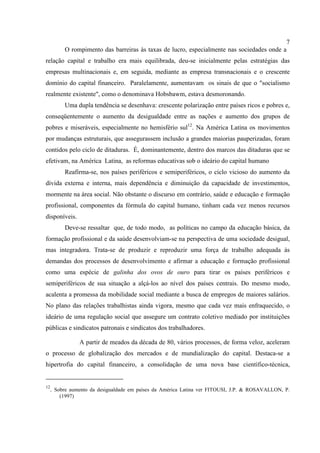 7
O rompimento das barreiras às taxas de lucro, especialmente nas sociedades onde a
relação capital e trabalho era mais equilibrada, deu-se inicialmente pelas estratégias das
empresas multinacionais e, em seguida, mediante as empresa transnacionais e o crescente
domínio do capital financeiro. Paralelamente, aumentavam os sinais de que o "socialismo
realmente existente", como o denominava Hobsbawm, estava desmoronando.
Uma dupla tendência se desenhava: crescente polarização entre países ricos e pobres e,
conseqüentemente o aumento da desigualdade entre as nações e aumento dos grupos de
pobres e miseráveis, especialmente no hemisfério sul12
. Na América Latina os movimentos
por mudanças estruturais, que assegurassem inclusão a grandes maiorias pauperizadas, foram
contidos pelo ciclo de ditaduras. É, dominantemente, dentro dos marcos das ditaduras que se
efetivam, na América Latina, as reformas educativas sob o ideário do capital humano
Reafirma-se, nos países periféricos e semiperiféricos, o ciclo vicioso do aumento da
dívida externa e interna, mais dependência e diminuição da capacidade de investimentos,
mormente na área social. Não obstante o discurso em contrário, saúde e educação e formação
profissional, componentes da fórmula do capital humano, tinham cada vez menos recursos
disponíveis.
Deve-se ressaltar que, de todo modo, as políticas no campo da educação básica, da
formação profissional e da saúde desenvolviam-se na perspectiva de uma sociedade desigual,
mas integradora. Trata-se de produzir e reproduzir uma força de trabalho adequada às
demandas dos processos de desenvolvimento e afirmar a educação e formação profissional
como uma espécie de galinha dos ovos de ouro para tirar os países periféricos e
semiperiféricos de sua situação a alçá-los ao nível dos países centrais. Do mesmo modo,
acalenta a promessa da mobilidade social mediante a busca de empregos de maiores salários.
No plano das relações trabalhistas ainda vigora, mesmo que cada vez mais enfraquecido, o
ideário de uma regulação social que assegure um contrato coletivo mediado por instituições
públicas e sindicatos patronais e sindicatos dos trabalhadores.
A partir de meados da década de 80, vários processos, de forma veloz, aceleram
o processo de globalização dos mercados e de mundialização do capital. Destaca-se a
hipertrofia do capital financeiro, a consolidação de uma nova base científico-técnica,
12
. Sobre aumento da desigualdade em países da América Latina ver FITOUSI, J.P. & ROSAVALLON, P.
(1997)
 