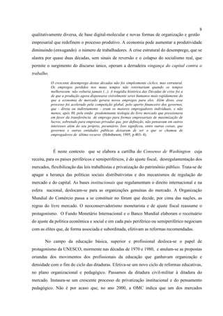 8
qualitativamente diversa, de base digital-molecular e novas formas de organização e gestão
empresarial que redefinem o processo produtivo. A economia pode aumentar a produtividade
diminuindo (enxugando) o número de trabalhadores. A crise estrutural do desemprego, que se
alastra por quase duas décadas, sem sinais de reversão e o colapso do socialismo real, que
permite o surgimento do discurso único, operam a derradeira vingança do capital contra o
trabalho.
O crescente desemprego destas décadas não foi simplesmente cíclico, mas estrutural.
Os empregos perdidos nos maus tempos não retornariam quando os tempos
melhoravam: não voltaria jamais (...). A tragédia histórica das Décadas de crise foi a
de que a produção agora dispensava visivelmente seres humanos mais rapidamente do
que a economia de mercado gerava novos empregos para eles. Além disso, esse
processo foi acelerado pela competição global, pelo aperto financeiro dos governos,
que - direta ou indiretamente - eram os maiores empregadores individuais, e não
menos, após 80, pela então predominante teologia do livre mercado que pressionava
em favor da transferência de emprego para formas empresariais de maximização de
lucros, sobretudo para empresas privadas que, por definição, não pensavam em outros
interesses além do seu próprio, pecuniário. Isso significou, entre outras coisas, que
governos e outras entidades públicas deixaram de ser o que se chamou de
empregadores de último recurso (Hobsbawm, 1995, p.403- 4).
É neste contexto que se elabora a cartilha do Consenso de Washington cuja
receita, para os países periféricos e semiperiféricos, é do ajuste fiscal, desregulamentação dos
mercados, flexibilização das leis trabalhistas e privatização do patrimônio público. Trata-se de
apagar a herança das políticas sociais distributivistas e dos mecanismos de regulação do
mercado e do capital. As bases institucionais que regulamentam o direito internacional e na
esfera nacional, deslocam-se para as organizações genuínas do mercado. A Organização
Mundial do Comércio passa a se constituir no fórum que decide, por cima das nações, as
regras do livre mercado. O neoconservadorismo monetarista e de ajuste fiscal reassume o
protagonismo. O Fundo Monetário Internacional e o Banco Mundial elaboram o receituário
do ajuste da política econômica e social e em cada país periférico ou semiperiférico negociam
com as elites que, de forma associada e subordinada, efetivam as reformas recomendadas.
No campo da educação básica, superior e profissional desloca-se o papel de
protagonismo da UNESCO, mormente nas décadas de 1970 e 1980, e anulam-se as propostas
oriundas dos movimentos dos profissionais da educação que ganhavam organização e
densidade com o fim do ciclo das ditaduras. Efetiva-se um novo ciclo de reformas educativas,
no plano organizacional e pedagógico. Passamos da ditadura civil-militar à ditadura do
mercado. Instaura-se um crescente processo de privatização institucional e do pensamento
pedagógico. Não é por acaso que, no ano 2000, a OMC indica que um dos mercados
 