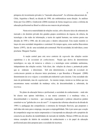 9
prósperos de investimento privado é o "mercado educacional". As reformas educacionais do
Chile, Argentina e Brasil, na década de 1990, são emblemáticas nesta direção. As análises
feitas por Céa (2003) e Grabowski (2004) mostram de forma inequívoca como a reforma da
educação profissional no Brasil se efetivou nos marcos da privatização.
Nesta nova materialidade de relações sociais, sob o discurso único da soberania do
mercado e do domínio privado dos grandes grupos econômicos da riqueza, da ciência, da
tecnologia e das redes de informação, a teoria do capital humano, nos termos postos nas
décadas de 1950 a 1980, não dá conta para o ideário educacional. Esta noção mantém os
traços de uma sociedade integradora e contratual. Os tempos agora, como analisa Boaventura
Santos (1997), são de uma sociedade pós-contratual. Não há sociedade, há indivíduos, como
proclama Margaret Teacher.
A noção central para este novo contexto de regressão das relações sociais
capitalistas é a de sociedade do conhecimento. Noção que deriva do determinismo
tecnológico; ou seja, de tomar-se a ciência e a tecnologia como entidades autônomas,
independentes das relações sociais. Vale dizer, das relações de classe e, portanto,de poder
que as ordenam e direcionam. Sob este determinismo, a noção de sociedade do
conhecimento permite ao discurso único proclamar, o que Bourdieu e Wacquant (2000)
denominaram de nova vulgata: a sociedade pós-industrial e pós-classista. Uma sociedade não
mais do proletariado, mas do cognitariado. Ao mesmo tempo, insiste-se na ênfase que nos
encontramos numa sociedade da mudança veloz, de descontinuidade e, sobretudo, da
incerteza.
No plano da educação básica e profissional, a sociedade do conhecimento – onde não
há classes mas apenas indivíduos, e sua marca constante é a mudança veloz, a
descontinuidade e a incerteza – que concepção, organização e práticas educativas podem
constituir-se na "galinha dos ovos de ouro"? A resposta das reformas educativas da década de
1990 é a pedagogia das competências e estruturas de formação flexíveis, que preparam o
indivíduo não mais para o emprego, mas para a empregabilidade. Não é por acaso que a noção
de competência surge nos meios empresariais e é incorporada na educação sob o propósito de
conecta-la aos desafios da instabilidades do mercado de trabalho. Moraes (1988) nos dá uma
síntese exemplar do ideário da sociedade do conhecimento e o do papel da educação
profissional para (des) preparar para a sociedade da incerteza.
 