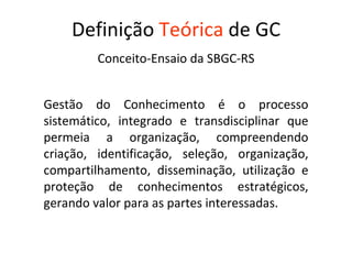 Definição   Teórica   de GC Conceito-Ensaio da SBGC-RS Gestão do Conhecimento é o processo sistemático, integrado e transdisciplinar que permeia a organização, compreendendo criação, identificação, seleção, organização, compartilhamento, disseminação, utilização e proteção de conhecimentos estratégicos, gerando valor para as partes interessadas.   