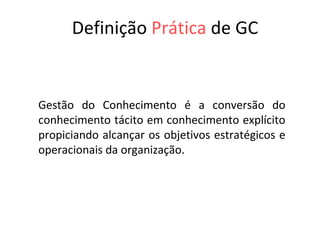 Definição   Prática   de GC Gestão do Conhecimento é a conversão do conhecimento tácito em conhecimento explícito propiciando alcançar os objetivos estratégicos e operacionais da organização. 