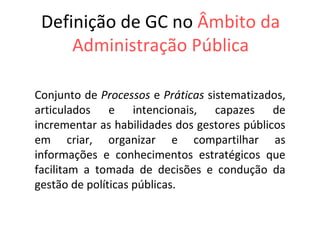 Definição de GC no   Âmbito da Administração Pública Conjunto de  Processos  e  Práticas  sistematizados, articulados e intencionais, capazes de incrementar as habilidades dos gestores públicos em criar, organizar e compartilhar as informações e conhecimentos estratégicos que facilitam a tomada de decisões e condução da gestão de políticas públicas.  