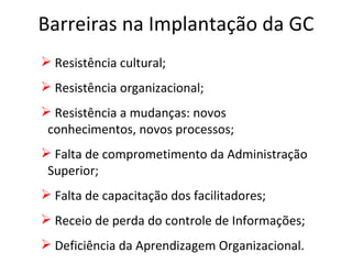 Barreiras na Implantação da GC Resistência cultural; Resistência organizacional; Resistência a mudanças: novos  conhecimentos, novos processos; Falta de comprometimento da Administração Superior; Falta de capacitação dos facilitadores; Receio de perda do controle de Informações; Deficiência da Aprendizagem Organizacional. 