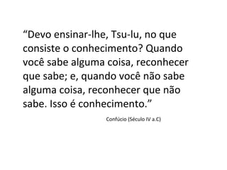 “ Devo ensinar-lhe, Tsu-lu, no que consiste o conhecimento? Quando você sabe alguma coisa, reconhecer que sabe; e, quando você não sabe alguma coisa, reconhecer que não sabe. Isso é conhecimento.” Confúcio (Século IV a.C) 