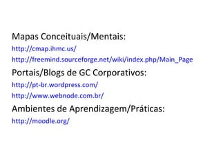 Mapas Conceituais/Mentais: http://cmap.ihmc.us/ http://freemind.sourceforge.net/wiki/index.php/Main_Page Portais/Blogs de GC Corporativos: http://pt-br.wordpress.com/ http://www.webnode.com.br/ Ambientes de Aprendizagem/Práticas: http://moodle.org/ 