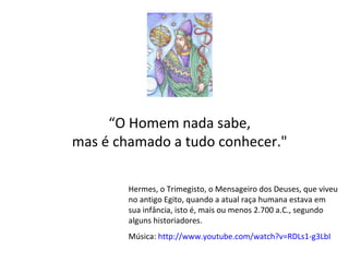 “ O Homem nada sabe,  mas é chamado a tudo conhecer."  Hermes, o Trimegisto, o Mensageiro dos Deuses, que viveu no antigo Egito, quando a atual raça humana estava em sua infância, isto é, mais ou menos 2.700 a.C., segundo alguns historiadores.  Música:  http://www.youtube.com/watch?v=RDLs1-g3LbI   