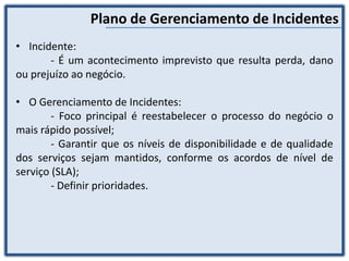 Plano de Gerenciamento de Incidentes
• Incidente:
- É um acontecimento imprevisto que resulta perda, dano
ou prejuízo ao negócio.
• O Gerenciamento de Incidentes:
- Foco principal é reestabelecer o processo do negócio o
mais rápido possível;
- Garantir que os níveis de disponibilidade e de qualidade
dos serviços sejam mantidos, conforme os acordos de nível de
serviço (SLA);
- Definir prioridades.
 