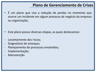 Plano de Gerenciamento de Crises
• É um plano que visa a redução de perdas no momento que
ocorre um incidente em algum processo de negócio da empresa
ou organização;
• Este plano possui diversas etapas, as quais destacamos:
- Levantamento dos riscos;
- Diagnóstico de ameaças;
- Planejamento de processos envolvidos;
- Implementação;
- Manutenção.
 