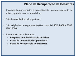 Plano de Recuperação de Desastres
• É composto por cenários e procedimentos para recuperação de
ativos, quando ocorrer uma falha;
• São desenvolvidos pelos gestores;
• São exigências de regulamentações como Lei SOX, BACEN 3380,
ISO 27000;
• É composto por três etapas:
- Programa de Administração de Crises
- Plano de Continuidade Operacional
- Plano de Recuperação de Desastres
 