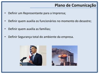 Plano de Comunicação
• Definir um Representante para a Imprensa;
• Definir quem auxilia os funcionários no momento do desastre;
• Definir quem auxilia as famílias;
• Definir Segurança total do ambiente da empresa.
 