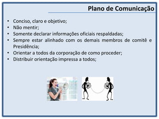 Plano de Comunicação
• Conciso, claro e objetivo;
• Não mentir;
• Somente declarar informações oficiais respaldadas;
• Sempre estar alinhado com os demais membros de comitê e
Presidência;
• Orientar a todos da corporação de como proceder;
• Distribuir orientação impressa a todos;
 
