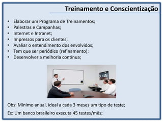 Treinamento e Conscientização
• Elaborar um Programa de Treinamentos;
• Palestras e Campanhas;
• Internet e Intranet;
• Impressos para os clientes;
• Avaliar o entendimento dos envolvidos;
• Tem que ser periódico (refinamento);
• Desenvolver a melhoria contínua;
Obs: Mínimo anual, ideal a cada 3 meses um tipo de teste;
Ex: Um banco brasileiro executa 45 testes/mês;
 