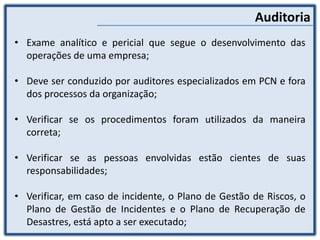 Auditoria
• Exame analítico e pericial que segue o desenvolvimento das
operações de uma empresa;
• Deve ser conduzido por auditores especializados em PCN e fora
dos processos da organização;
• Verificar se os procedimentos foram utilizados da maneira
correta;
• Verificar se as pessoas envolvidas estão cientes de suas
responsabilidades;
• Verificar, em caso de incidente, o Plano de Gestão de Riscos, o
Plano de Gestão de Incidentes e o Plano de Recuperação de
Desastres, está apto a ser executado;
 