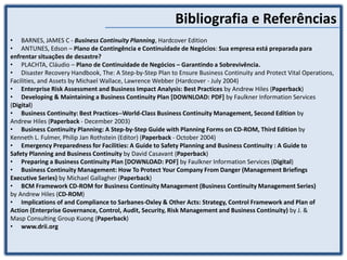 Bibliografia e Referências
• BARNES, JAMES C - Business Continuity Planning, Hardcover Edition
• ANTUNES, Edson – Plano de Contingência e Continuidade de Negócios: Sua empresa está preparada para
enfrentar situações de desastre?
• PLACHTA, Cláudio – Plano de Continuidade de Negócios – Garantindo a Sobrevivência.
• Disaster Recovery Handbook, The: A Step-by-Step Plan to Ensure Business Continuity and Protect Vital Operations,
Facilities, and Assets by Michael Wallace, Lawrence Webber (Hardcover - July 2004)
• Enterprise Risk Assessment and Business Impact Analysis: Best Practices by Andrew Hiles (Paperback)
• Developing & Maintaining a Business Continuity Plan [DOWNLOAD: PDF] by Faulkner Information Services
(Digital)
• Business Continuity: Best Practices--World-Class Business Continuity Management, Second Edition by
Andrew Hiles (Paperback - December 2003)
• Business Continuity Planning: A Step-by-Step Guide with Planning Forms on CD-ROM, Third Edition by
Kenneth L. Fulmer, Philip Jan Rothstein (Editor) (Paperback - October 2004)
• Emergency Preparedness for Facilities: A Guide to Safety Planning and Business Continuity : A Guide to
Safety Planning and Business Continuity by David Casavant (Paperback)
• Preparing a Business Continuity Plan [DOWNLOAD: PDF] by Faulkner Information Services (Digital)
• Business Continuity Management: How To Protect Your Company From Danger (Management Briefings
Executive Series) by Michael Gallagher (Paperback)
• BCM Framework CD-ROM for Business Continuity Management (Business Continuity Management Series)
by Andrew Hiles (CD-ROM)
• Implications of and Compliance to Sarbanes-Oxley & Other Acts: Strategy, Control Framework and Plan of
Action (Enterprise Governance, Control, Audit, Security, Risk Management and Business Continuity) by J. &
Masp Consulting Group Kuong (Paperback)
• www.drii.org
 