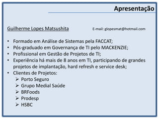 Guilherme Lopes Matsushita E-mail: glopesmat@hotmail.com
• Formado em Análise de Sistemas pela FACCAT;
• Pós-graduado em Governança de TI pelo MACKENZIE;
• Profissional em Gestão de Projetos de TI;
• Experiência há mais de 8 anos em TI, participando de grandes
projetos de implantação, hard refresh e service desk;
• Clientes de Projetos:
 Porto Seguro
 Grupo Medial Saúde
 BRFoods
 Prodesp
 HSBC
Apresentação
 