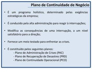 Plano de Continuidade de Negócio
• É um programa holístico, determinado pelas exigências
estratégicas da empresa;
• É conduzido pela alta administração para reagir à interrupções;
• Modifica as consequências de uma interrupção, a um nível
satisfatório para a direção;
• Fornece um meio testado para enfrentar as crises.
• É constituído pelos seguintes planos:
- Plano de Administração de Crises (PAC)
- Plano de Recuperação de Desastres (PRD)
- Plano de Continuidade Operacional (PCO)
 