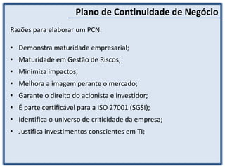 Plano de Continuidade de Negócio
Razões para elaborar um PCN:
• Demonstra maturidade empresarial;
• Maturidade em Gestão de Riscos;
• Minimiza impactos;
• Melhora a imagem perante o mercado;
• Garante o direito do acionista e investidor;
• É parte certificável para a ISO 27001 (SGSI);
• Identifica o universo de criticidade da empresa;
• Justifica investimentos conscientes em TI;
 