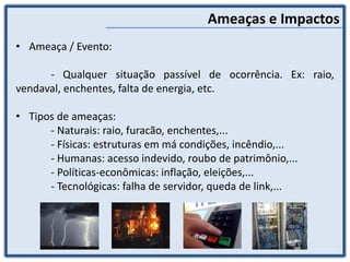 Ameaças e Impactos
• Ameaça / Evento:
- Qualquer situação passível de ocorrência. Ex: raio,
vendaval, enchentes, falta de energia, etc.
• Tipos de ameaças:
- Naturais: raio, furacão, enchentes,...
- Físicas: estruturas em má condições, incêndio,...
- Humanas: acesso indevido, roubo de patrimônio,...
- Políticas-econômicas: inflação, eleições,...
- Tecnológicas: falha de servidor, queda de link,...
 