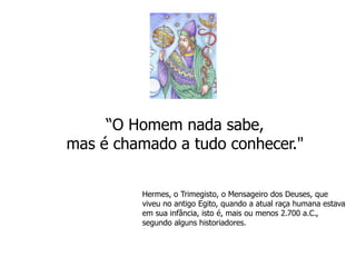 “O Homem nada sabe, mas é chamado a tudo conhecer." Hermes, o Trimegisto, o Mensageiro dos Deuses, que viveu no antigo Egito, quando a atual raça humana estava em sua infância, isto é, mais ou menos 2.700 a.C., segundo alguns historiadores. 