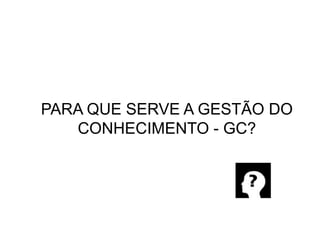 PARA QUE SERVE A GESTÃO DO CONHECIMENTO - GC?