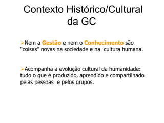 Contexto Histórico/Cultural da GCNem a Gestãoe nem o Conhecimento são “coisas” novas na sociedade e na  cultura humana.