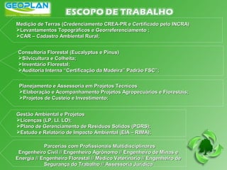 Medição de Terras (Credenciamento CREA-PR e Certificado pelo INCRA)Medição de Terras (Credenciamento CREA-PR e Certificado pelo INCRA)
Levantamentos Topográficos e Georreferenciamento ;Levantamentos Topográficos e Georreferenciamento ;
CAR – Cadastro Ambiental Rural;CAR – Cadastro Ambiental Rural;
Consultoria Florestal (Eucalyptus e Pinus)Consultoria Florestal (Eucalyptus e Pinus)
Silvicultura e Colheita;Silvicultura e Colheita;
Inventário Florestal;Inventário Florestal;
Auditoria Interna “Certificação da Madeira” Padrão FSC”;Auditoria Interna “Certificação da Madeira” Padrão FSC”;
Planejamento e Assessoria em Projetos TécnicosPlanejamento e Assessoria em Projetos Técnicos
Elaboração e Acompanhamento Projetos Agropecuários e Florestais;Elaboração e Acompanhamento Projetos Agropecuários e Florestais;
Projetos de Custeio e Investimento;Projetos de Custeio e Investimento;
Gestão Ambiental e ProjetosGestão Ambiental e Projetos
Licenças (LP, LI, LO);Licenças (LP, LI, LO);
Plano de Gerenciamento de Resíduos Sólidos (PGRS);Plano de Gerenciamento de Resíduos Sólidos (PGRS);
Estudo e Relatório de Impacto Ambiental (EIA – RIMA);Estudo e Relatório de Impacto Ambiental (EIA – RIMA);
Parcerias com Profissionais MultidisciplinaresParcerias com Profissionais Multidisciplinares
Engenheiro Civil // Engenheiro Agrônomo // Engenheiro de Minas eEngenheiro Civil // Engenheiro Agrônomo // Engenheiro de Minas e
Energia // Engenheiro Florestal // Médico Veterinário // Engenheiro deEnergia // Engenheiro Florestal // Médico Veterinário // Engenheiro de
Segurança do Trabalho // Assessoria JurídicaSegurança do Trabalho // Assessoria Jurídica
 