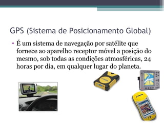 GPS (Sistema de Posicionamento Global)
• É um sistema de navegação por satélite que
  fornece ao aparelho receptor móvel a posição do
  mesmo, sob todas as condições atmosféricas, 24
  horas por dia, em qualquer lugar do planeta.
 
