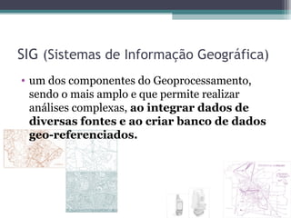 SIG (Sistemas de Informação Geográfica)
• um dos componentes do Geoprocessamento,
  sendo o mais amplo e que permite realizar
  análises complexas, ao integrar dados de
  diversas fontes e ao criar banco de dados
  geo-referenciados.
 