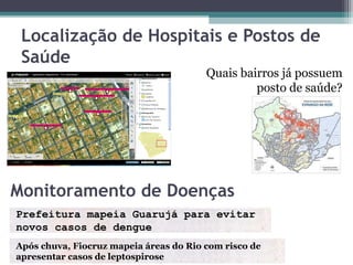 Localização de Hospitais e Postos de
 Saúde
                                        Quais bairros já possuem
                                                 posto de saúde?




Monitoramento de Doenças
Prefeitura mapeia Guarujá para evitar
novos casos de dengue
Após chuva, Fiocruz mapeia áreas do Rio com risco de
apresentar casos de leptospirose
 