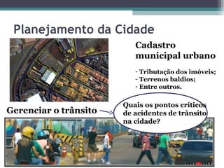 Planejamento da Cidade
                          Cadastro
                          municipal urbano
                          - Tributação dos imóveis;
                          - Terrenos baldios;
                          - Entre outros.


                       Quais os pontos críticos
Gerenciar o trânsito   de acidentes de trânsito
                       na cidade?
 