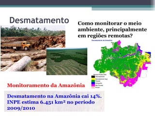 Desmatamento            Como monitorar o meio
                        ambiente, principalmente
                        em regiões remotas?




Monitoramento da Amazônia

Desmatamento na Amazônia cai 14%.
INPE estima 6.451 km² no período
2009/2010
 