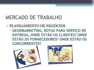MERCADO DE TRABALHO
• PLANEJAMENTO DE NEGÓCIOS
  ▫ GEORMARKETING, ROTAS PARA SERVIÇO DE
    ENTREGA, ONDE ESTÃO OS CLIENTES? ONDE
    ESTÃO OS FORNECEDORES? ONDE ESTÃO OS
    CONCORRENTES?
 