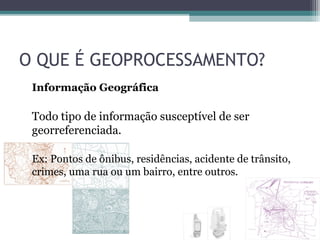 O QUE É GEOPROCESSAMENTO?
 Informação Geográfica

 Todo tipo de informação susceptível de ser
 georreferenciada.

 Ex: Pontos de ônibus, residências, acidente de trânsito,
 crimes, uma rua ou um bairro, entre outros.
 